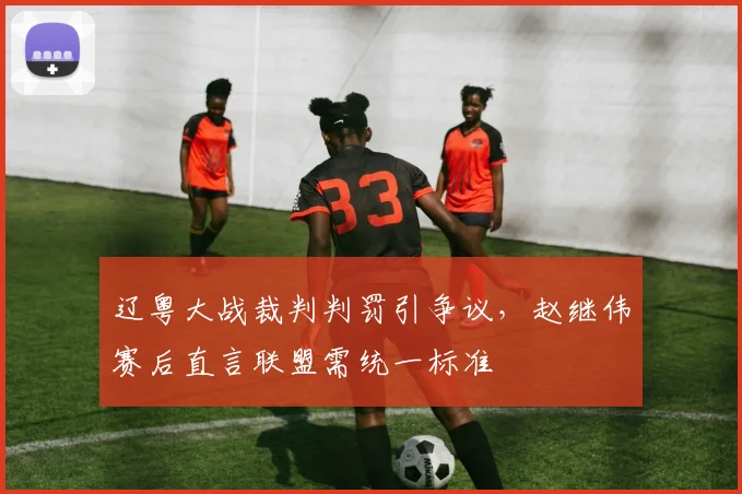 辽粤大战裁判判罚引争议，赵继伟赛后直言联盟需统一标准