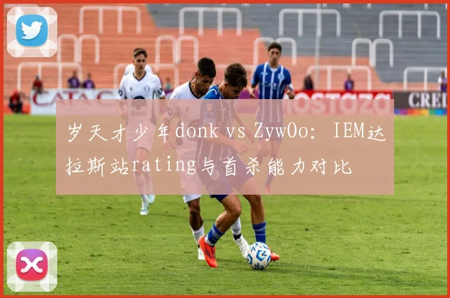 岁天才少年donk vs ZywOo：IEM达拉斯站rating与首杀能力对比