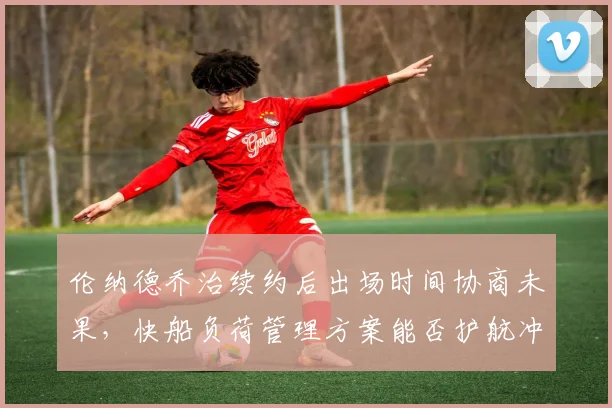 伦纳德乔治续约后出场时间协商未果，快船负荷管理方案能否护航冲刺？