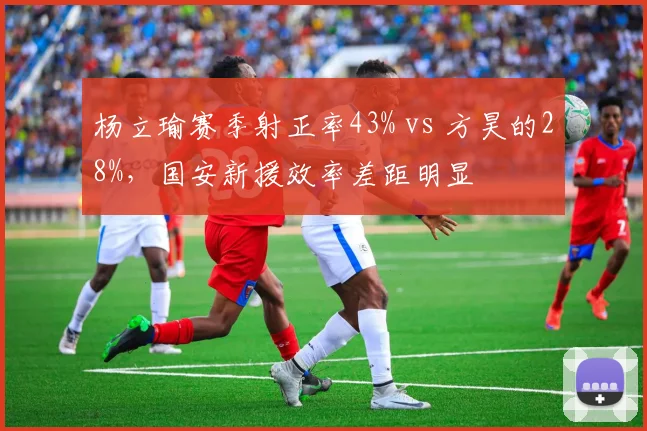 杨立瑜赛季射正率43% vs 方昊的28%,国安新援效率差距明显